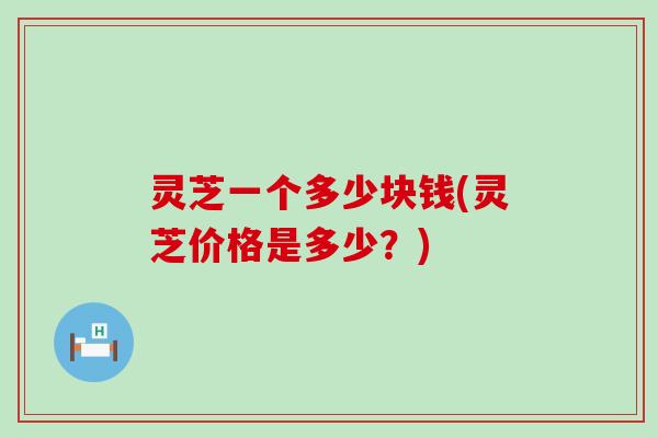 灵芝一个多少块钱(灵芝价格是多少？)