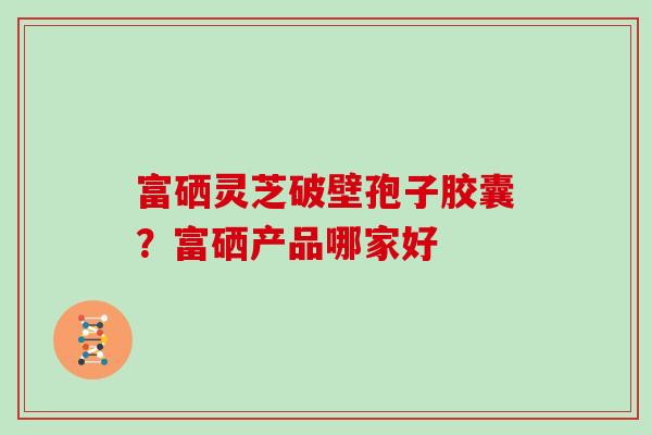 富硒灵芝破壁孢子胶囊？富硒产品哪家好