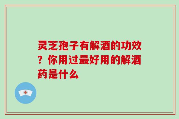 灵芝孢子有解酒的功效？你用过好用的解酒药是什么