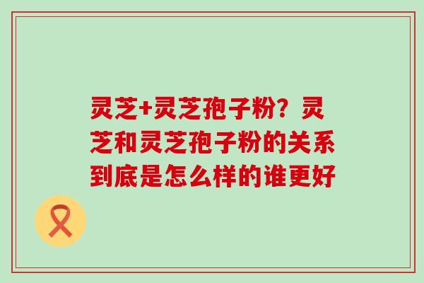 灵芝+灵芝孢子粉？灵芝和灵芝孢子粉的关系到底是怎么样的谁更好