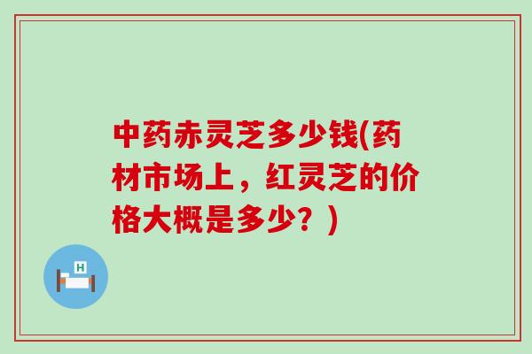 赤灵芝多少钱(药材市场上，红灵芝的价格大概是多少？)