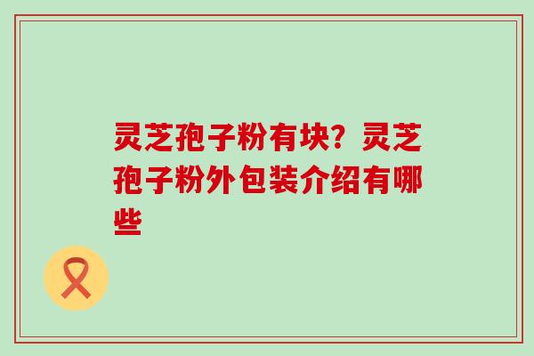 灵芝孢子粉有块？灵芝孢子粉外包装介绍有哪些