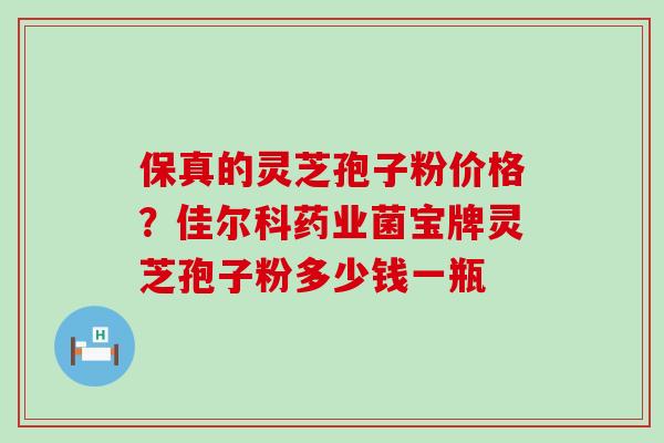 保真的灵芝孢子粉价格？佳尔科药业菌宝牌灵芝孢子粉多少钱一瓶