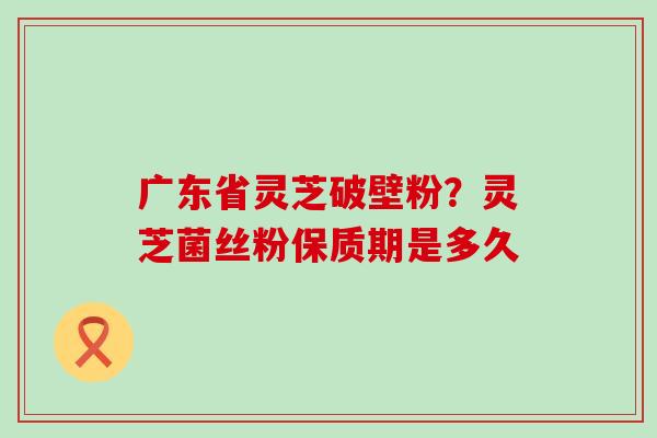 广东省灵芝破壁粉？灵芝菌丝粉保质期是多久