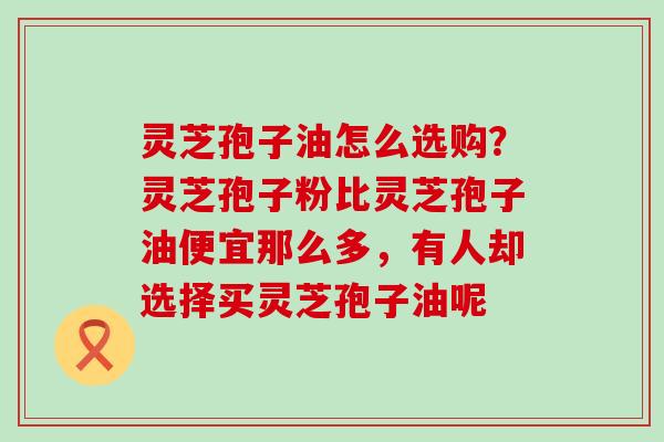 灵芝孢子油怎么选购？灵芝孢子粉比灵芝孢子油便宜那么多，有人却选择买灵芝孢子油呢