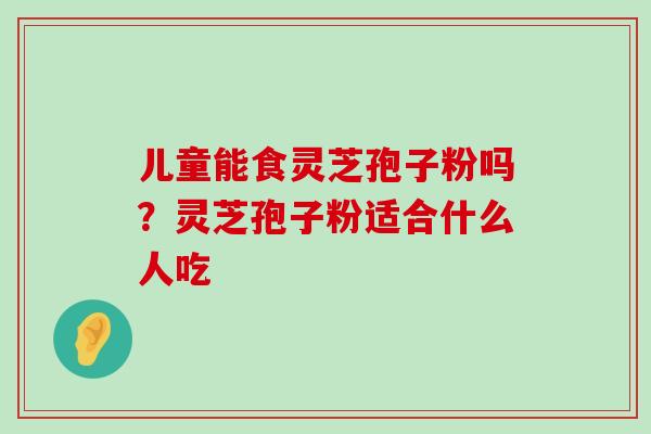 儿童能食灵芝孢子粉吗？灵芝孢子粉适合什么人吃