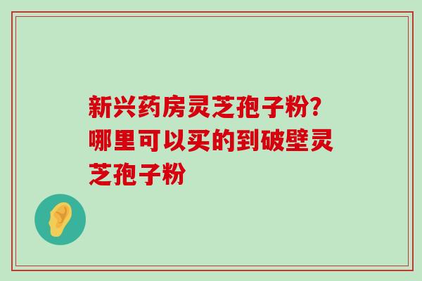 新兴药房灵芝孢子粉？哪里可以买的到破壁灵芝孢子粉