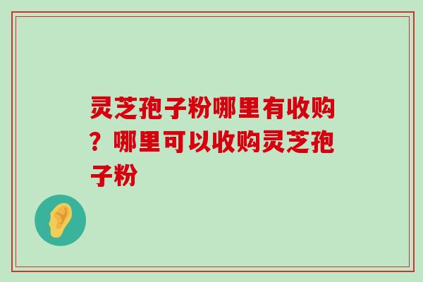 灵芝孢子粉哪里有收购？哪里可以收购灵芝孢子粉