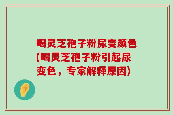 喝灵芝孢子粉尿变颜色(喝灵芝孢子粉引起尿变色，专家解释原因)