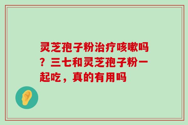 灵芝孢子粉吗？三七和灵芝孢子粉一起吃，真的有用吗