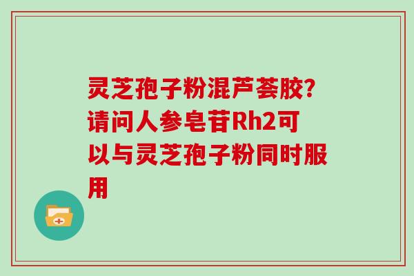 灵芝孢子粉混芦荟胶？请问人参皂苷Rh2可以与灵芝孢子粉同时服用