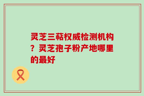 灵芝三萜权威检测机构？灵芝孢子粉产地哪里的好