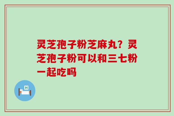 灵芝孢子粉芝麻丸？灵芝孢子粉可以和三七粉一起吃吗