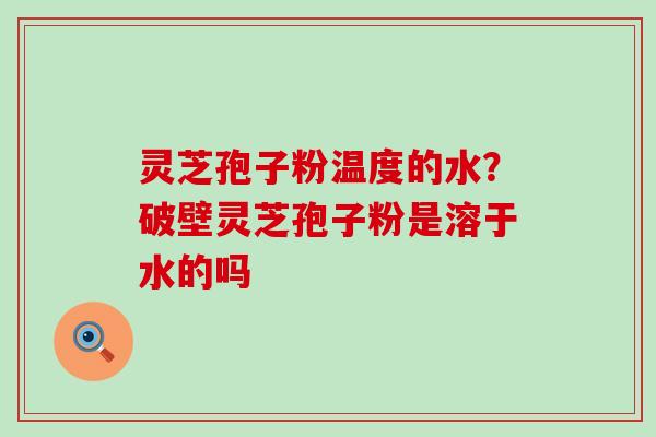 灵芝孢子粉温度的水？破壁灵芝孢子粉是溶于水的吗