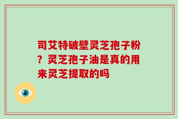 司艾特破壁灵芝孢子粉？灵芝孢子油是真的用来灵芝提取的吗