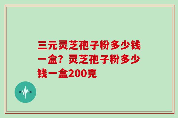 三元灵芝孢子粉多少钱一盒？灵芝孢子粉多少钱一盒200克