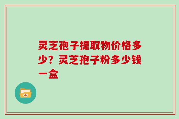 灵芝孢子提取物价格多少？灵芝孢子粉多少钱一盒