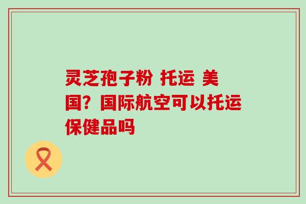 灵芝孢子粉 托运 美国？国际航空可以托运保健品吗