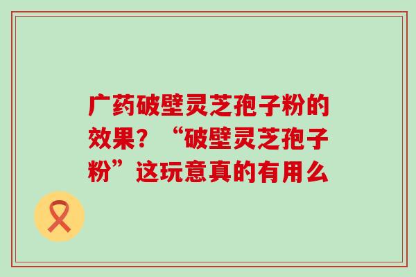 广药破壁灵芝孢子粉的效果？“破壁灵芝孢子粉”这玩意真的有用么