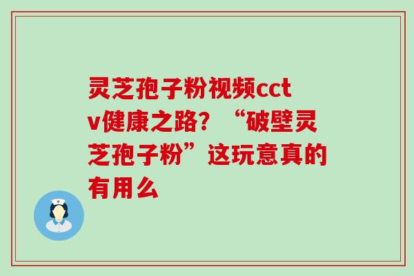 灵芝孢子粉视频cctv健康之路？“破壁灵芝孢子粉”这玩意真的有用么