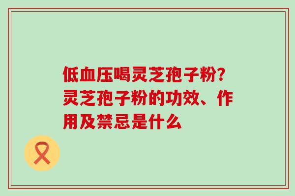 低喝灵芝孢子粉？灵芝孢子粉的功效、作用及禁忌是什么