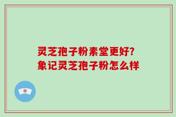 灵芝孢子粉素堂更好？象记灵芝孢子粉怎么样