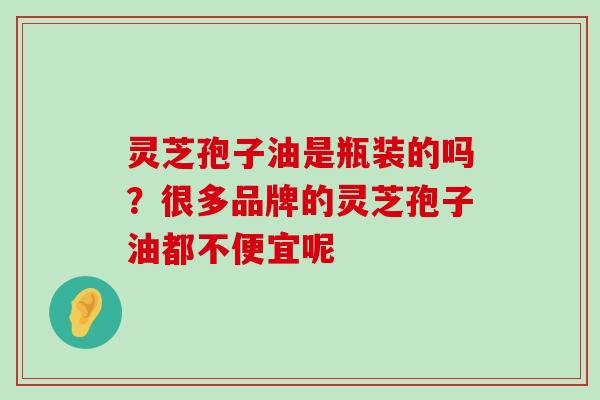 灵芝孢子油是瓶装的吗？很多品牌的灵芝孢子油都不便宜呢