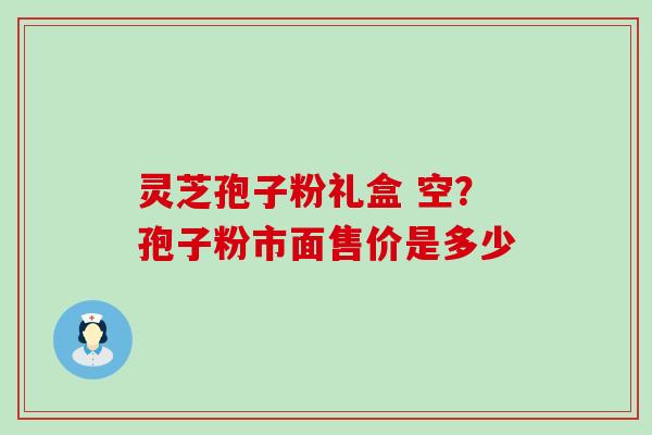 灵芝孢子粉礼盒 空？孢子粉市面售价是多少