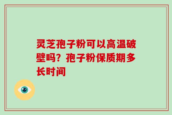 灵芝孢子粉可以高温破壁吗？孢子粉保质期多长时间