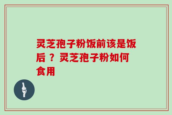 灵芝孢子粉饭前该是饭后 ？灵芝孢子粉如何食用