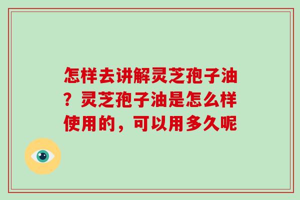 怎样去讲解灵芝孢子油？灵芝孢子油是怎么样使用的，可以用多久呢