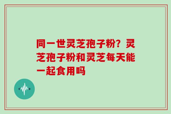 同一世灵芝孢子粉？灵芝孢子粉和灵芝每天能一起食用吗