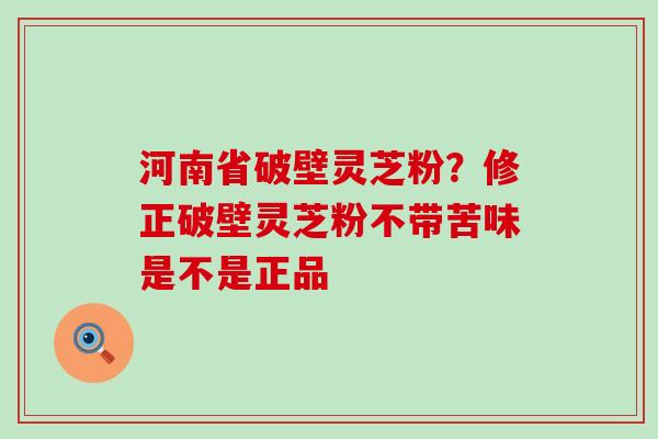 河南省破壁灵芝粉？修正破壁灵芝粉不带苦味是不是正品