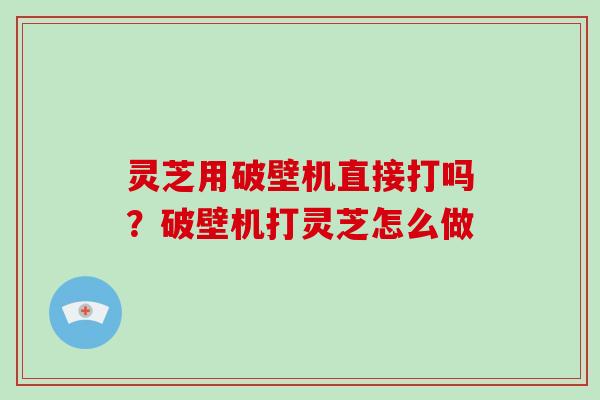 灵芝用破壁机直接打吗？破壁机打灵芝怎么做