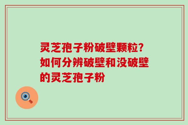 灵芝孢子粉破壁颗粒？如何分辨破壁和没破壁的灵芝孢子粉