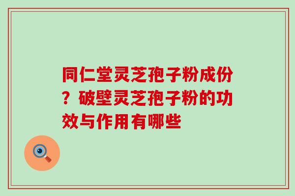 同仁堂灵芝孢子粉成份？破壁灵芝孢子粉的功效与作用有哪些