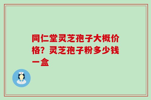 同仁堂灵芝孢子大概价格？灵芝孢子粉多少钱一盒