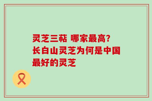 灵芝三萜 哪家高？长白山灵芝为何是中国好的灵芝