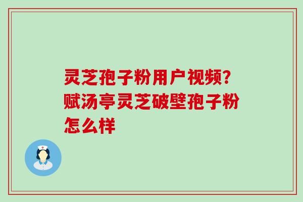 灵芝孢子粉用户视频？赋汤亭灵芝破壁孢子粉怎么样