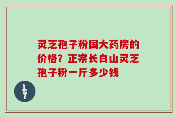 灵芝孢子粉国大药房的价格？正宗长白山灵芝孢子粉一斤多少钱