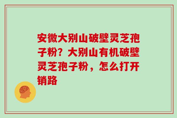 安微大别山破壁灵芝孢子粉？大别山有机破壁灵芝孢子粉，怎么打开销路