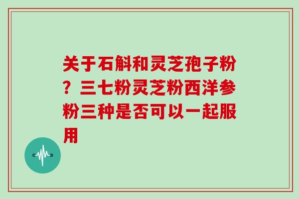 关于石斛和灵芝孢子粉？三七粉灵芝粉西洋参粉三种是否可以一起服用