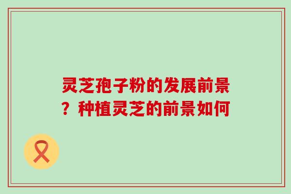 灵芝孢子粉的发展前景？种植灵芝的前景如何