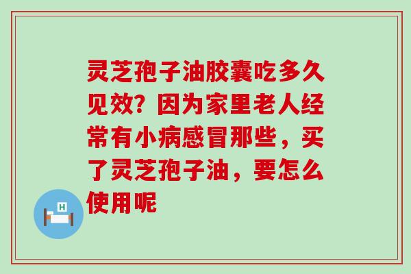 灵芝孢子油胶囊吃多久见效？因为家里老人经常有小那些，买了灵芝孢子油，要怎么使用呢