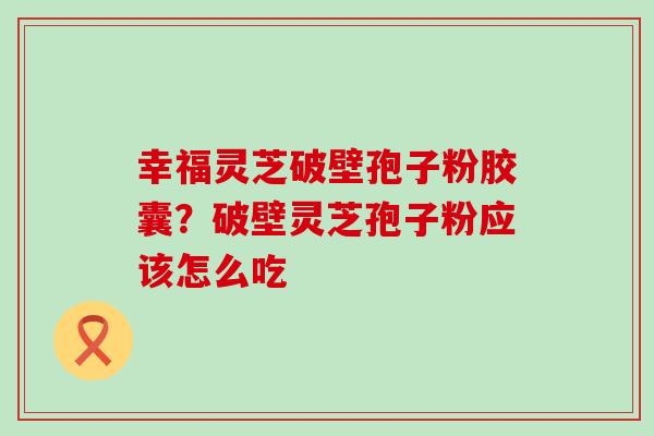 幸福灵芝破壁孢子粉胶囊？破壁灵芝孢子粉应该怎么吃