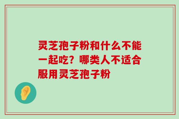 灵芝孢子粉和什么不能一起吃？哪类人不适合服用灵芝孢子粉