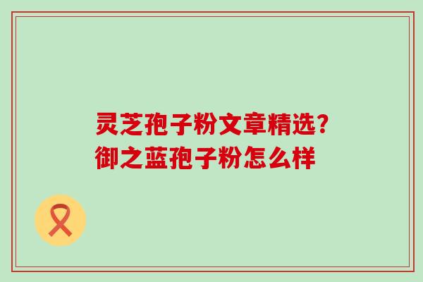 灵芝孢子粉文章精选？御之蓝孢子粉怎么样