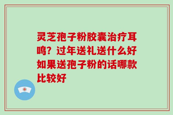 灵芝孢子粉胶囊耳鸣？过年送礼送什么好如果送孢子粉的话哪款比较好