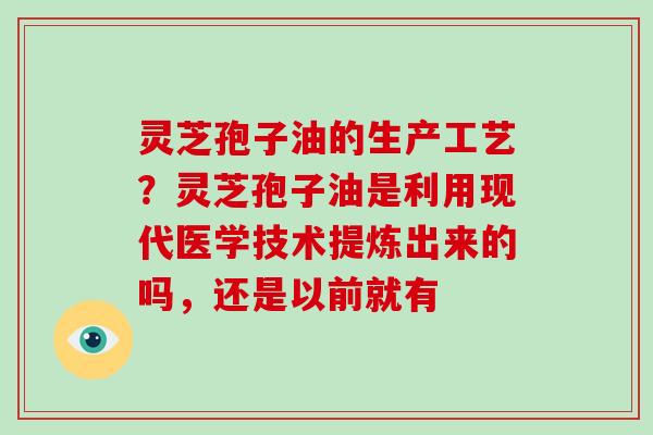 灵芝孢子油的生产工艺？灵芝孢子油是利用现代医学技术提炼出来的吗，还是以前就有