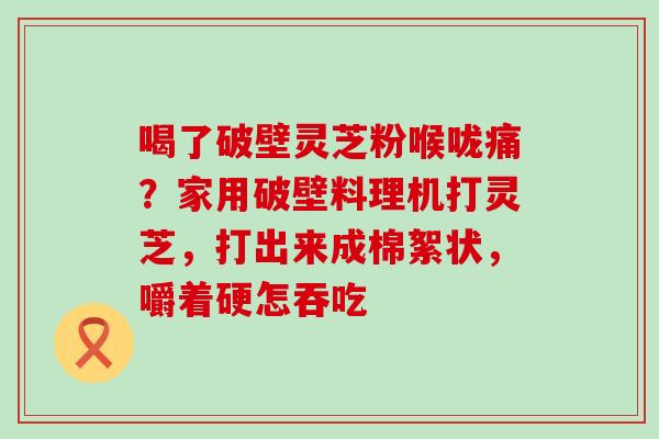 喝了破壁灵芝粉喉咙痛？家用破壁料理机打灵芝，打出来成棉絮状，嚼着硬怎吞吃